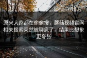 原来大家都在偷偷搜，蘑菇视频官网相关搜索突然被聊疯了，结果比想象更夸张