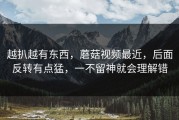 越扒越有东西，蘑菇视频最近，后面反转有点猛，一不留神就会理解错
