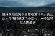 蘑菇视频官网表面看着没什么，真正耐人寻味的是这个小变化，一不留神就会理解错
