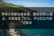 原来大家都在偷偷搜，蘑菇视频ios最近，到底发生了什么，评论区比内容还敢说
