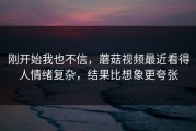 刚开始我也不信，蘑菇视频最近看得人情绪复杂，结果比想象更夸张