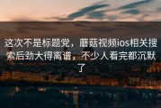 这次不是标题党，蘑菇视频ios相关搜索后劲大得离谱，不少人看完都沉默了
