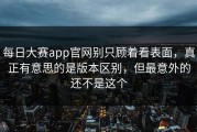 每日大赛app官网别只顾着看表面，真正有意思的是版本区别，但最意外的还不是这个