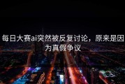 每日大赛ai突然被反复讨论，原来是因为真假争议