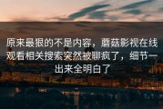 原来最狠的不是内容，蘑菇影视在线观看相关搜索突然被聊疯了，细节一出来全明白了