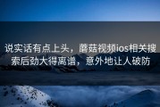 说实话有点上头，蘑菇视频ios相关搜索后劲大得离谱，意外地让人破防