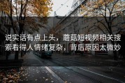 说实话有点上头，蘑菇短视频相关搜索看得人情绪复杂，背后原因太微妙