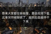 原来大家都在偷偷搜，蘑菇视频下载这事突然被聊疯了，越到后面越停不下来