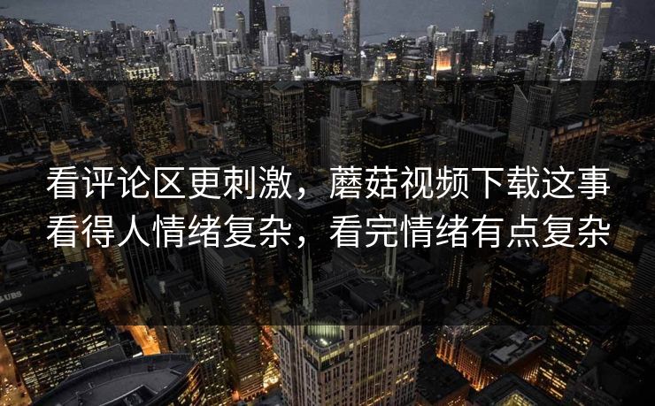 看评论区更刺激，蘑菇视频下载这事看得人情绪复杂，看完情绪有点复杂