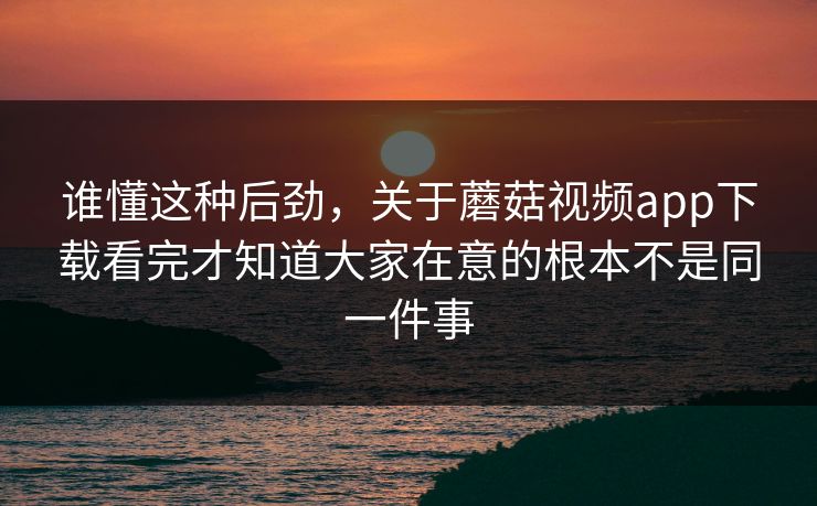 谁懂这种后劲，关于蘑菇视频app下载看完才知道大家在意的根本不是同一件事