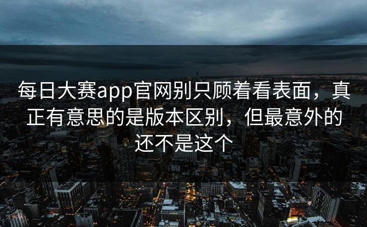 每日大赛app官网别只顾着看表面，真正有意思的是版本区别，但最意外的还不是这个