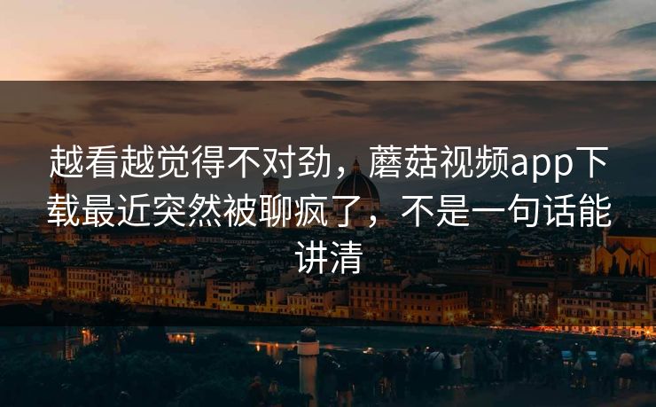 越看越觉得不对劲，蘑菇视频app下载最近突然被聊疯了，不是一句话能讲清