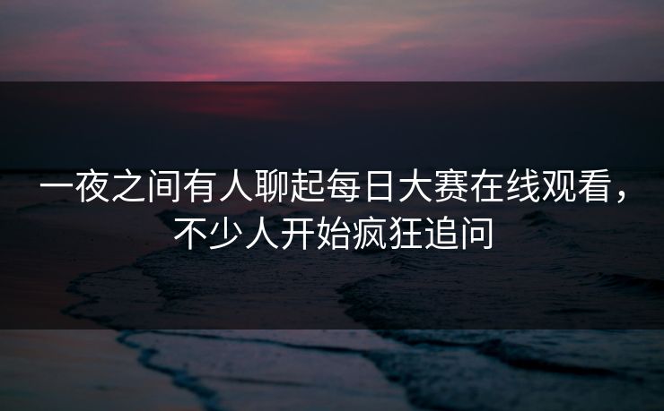 一夜之间有人聊起每日大赛在线观看，不少人开始疯狂追问