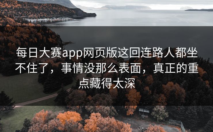 每日大赛app网页版这回连路人都坐不住了，事情没那么表面，真正的重点藏得太深