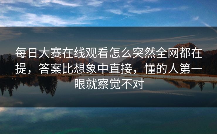 每日大赛在线观看怎么突然全网都在提，答案比想象中直接，懂的人第一眼就察觉不对