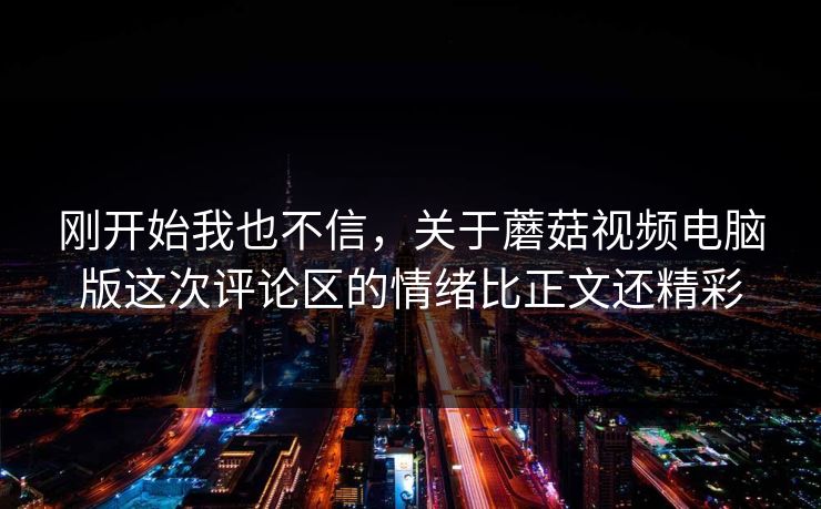 刚开始我也不信，关于蘑菇视频电脑版这次评论区的情绪比正文还精彩