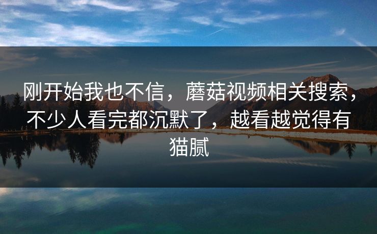 刚开始我也不信，蘑菇视频相关搜索，不少人看完都沉默了，越看越觉得有猫腻