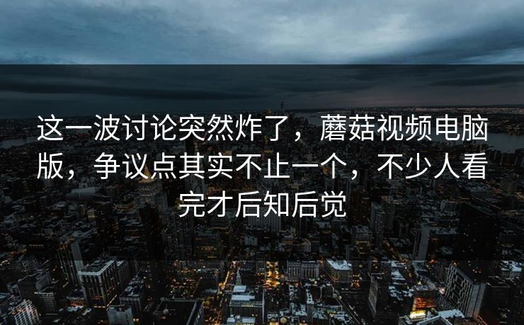 这一波讨论突然炸了，蘑菇视频电脑版，争议点其实不止一个，不少人看完才后知后觉