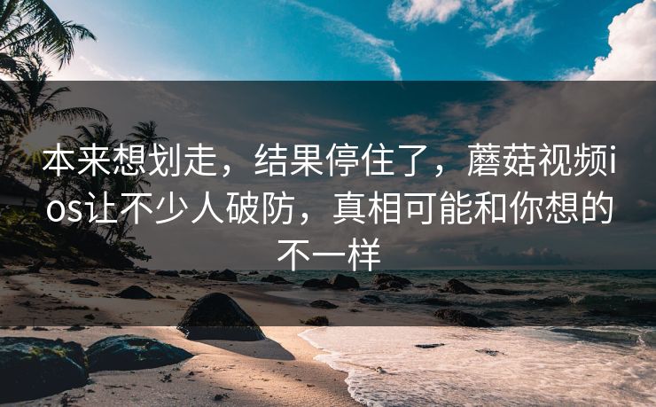 本来想划走，结果停住了，蘑菇视频ios让不少人破防，真相可能和你想的不一样