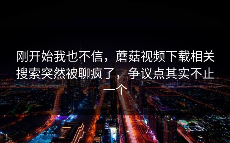 刚开始我也不信，蘑菇视频下载相关搜索突然被聊疯了，争议点其实不止一个