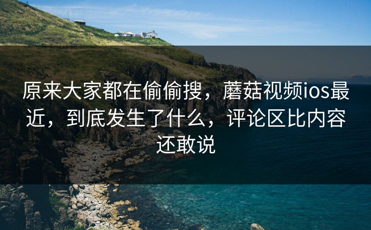 原来大家都在偷偷搜，蘑菇视频ios最近，到底发生了什么，评论区比内容还敢说