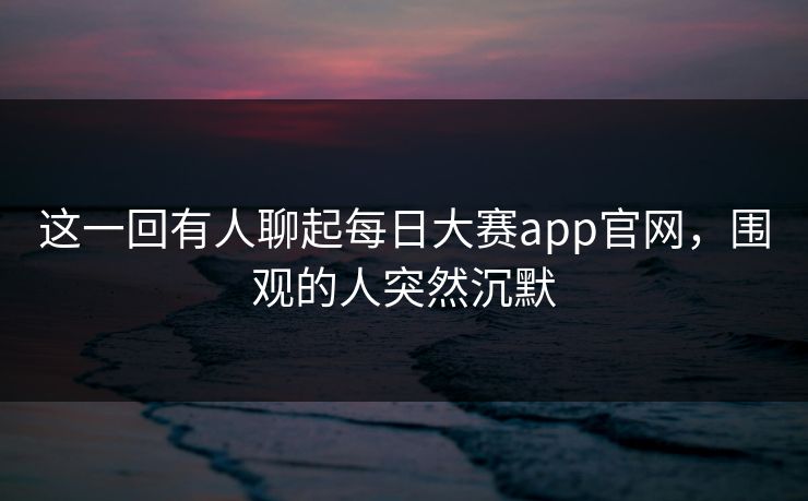 这一回有人聊起每日大赛app官网，围观的人突然沉默