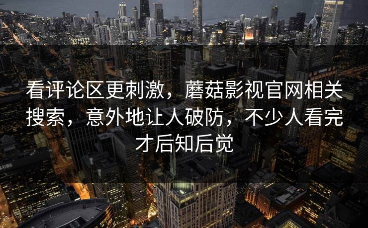 看评论区更刺激，蘑菇影视官网相关搜索，意外地让人破防，不少人看完才后知后觉