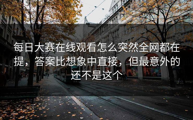 每日大赛在线观看怎么突然全网都在提，答案比想象中直接，但最意外的还不是这个