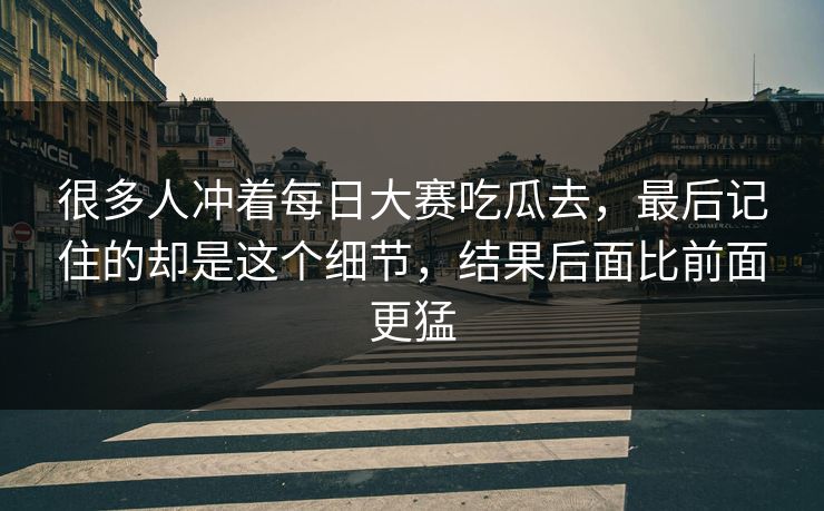很多人冲着每日大赛吃瓜去，最后记住的却是这个细节，结果后面比前面更猛
