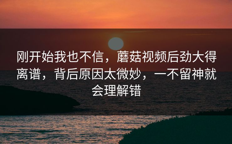 刚开始我也不信，蘑菇视频后劲大得离谱，背后原因太微妙，一不留神就会理解错
