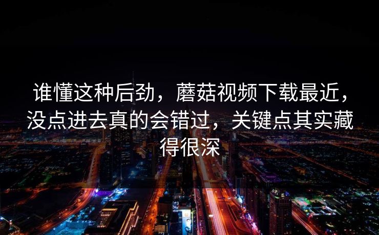 谁懂这种后劲，蘑菇视频下载最近，没点进去真的会错过，关键点其实藏得很深