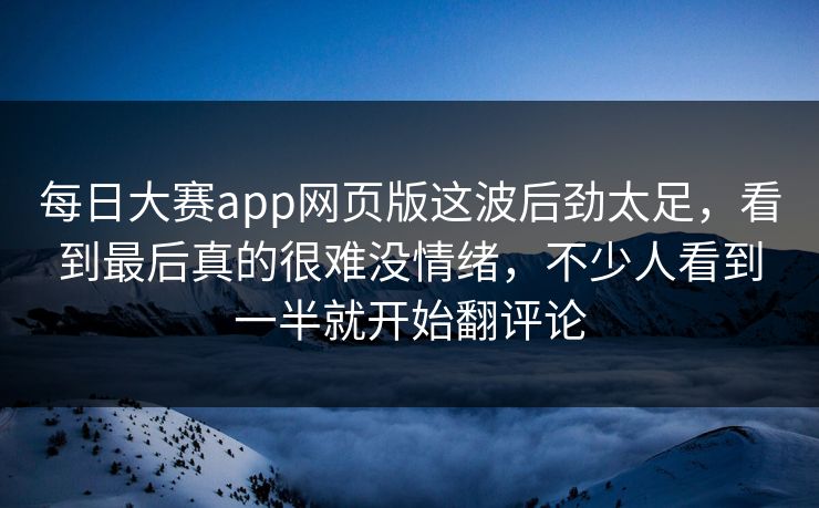 每日大赛app网页版这波后劲太足，看到最后真的很难没情绪，不少人看到一半就开始翻评论