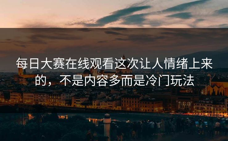 每日大赛在线观看这次让人情绪上来的，不是内容多而是冷门玩法
