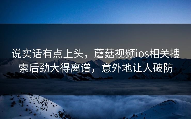 说实话有点上头，蘑菇视频ios相关搜索后劲大得离谱，意外地让人破防