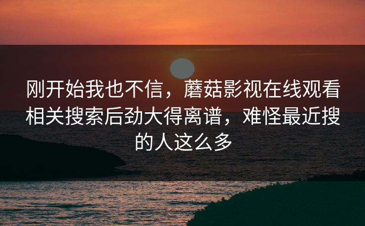 刚开始我也不信，蘑菇影视在线观看相关搜索后劲大得离谱，难怪最近搜的人这么多