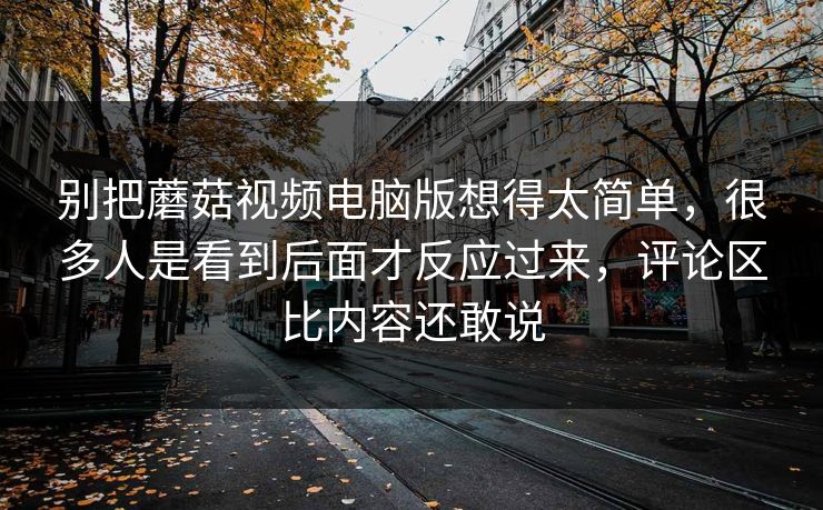 别把蘑菇视频电脑版想得太简单，很多人是看到后面才反应过来，评论区比内容还敢说