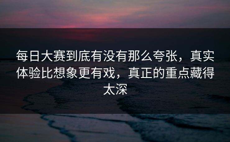 每日大赛到底有没有那么夸张，真实体验比想象更有戏，真正的重点藏得太深