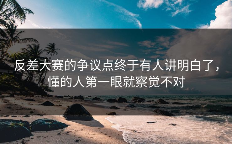 反差大赛的争议点终于有人讲明白了，懂的人第一眼就察觉不对