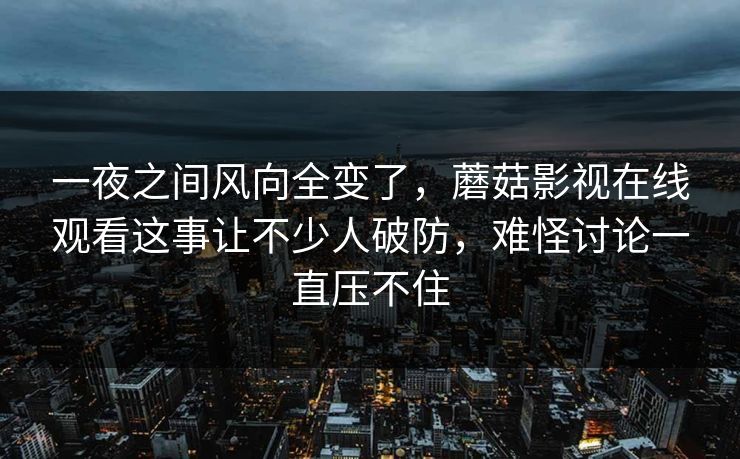 一夜之间风向全变了，蘑菇影视在线观看这事让不少人破防，难怪讨论一直压不住