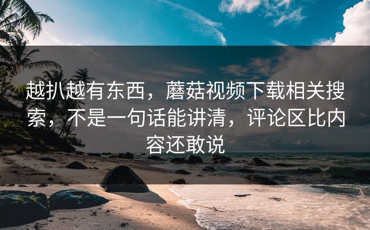 越扒越有东西，蘑菇视频下载相关搜索，不是一句话能讲清，评论区比内容还敢说