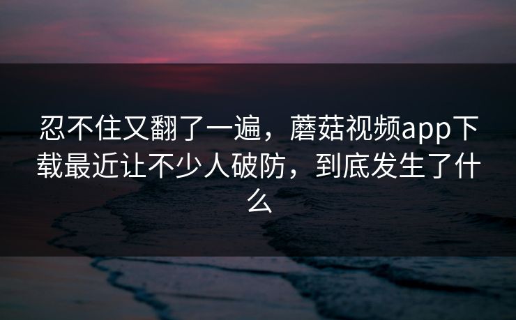 忍不住又翻了一遍，蘑菇视频app下载最近让不少人破防，到底发生了什么