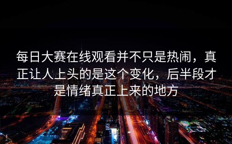 每日大赛在线观看并不只是热闹，真正让人上头的是这个变化，后半段才是情绪真正上来的地方
