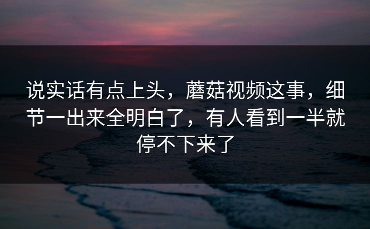 说实话有点上头，蘑菇视频这事，细节一出来全明白了，有人看到一半就停不下来了