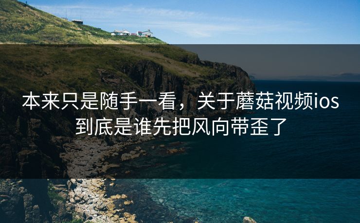 本来只是随手一看，关于蘑菇视频ios到底是谁先把风向带歪了