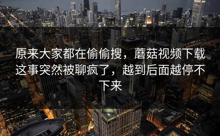 原来大家都在偷偷搜，蘑菇视频下载这事突然被聊疯了，越到后面越停不下来