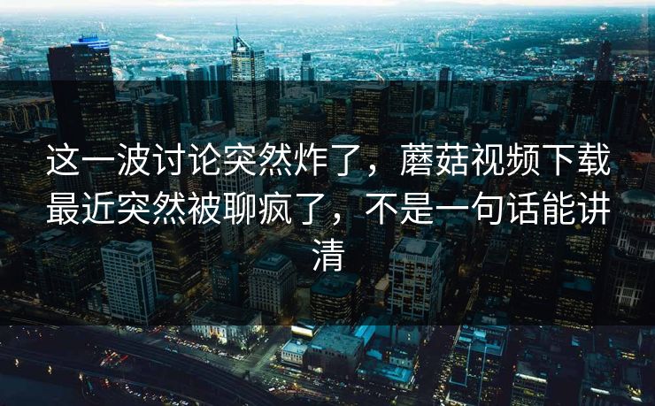 这一波讨论突然炸了，蘑菇视频下载最近突然被聊疯了，不是一句话能讲清