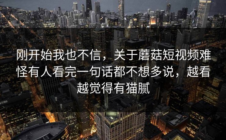 刚开始我也不信，关于蘑菇短视频难怪有人看完一句话都不想多说，越看越觉得有猫腻
