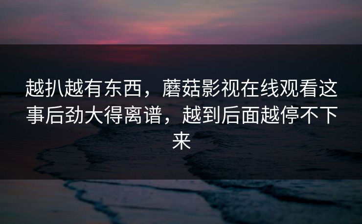越扒越有东西，蘑菇影视在线观看这事后劲大得离谱，越到后面越停不下来