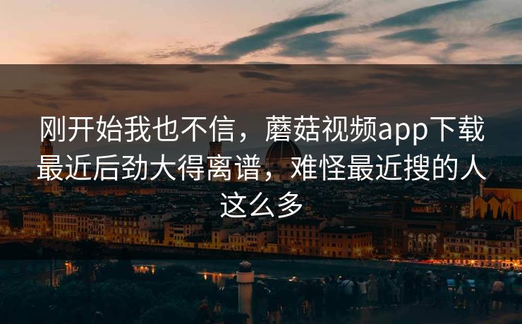 刚开始我也不信，蘑菇视频app下载最近后劲大得离谱，难怪最近搜的人这么多