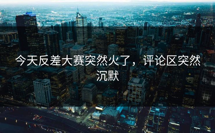今天反差大赛突然火了，评论区突然沉默